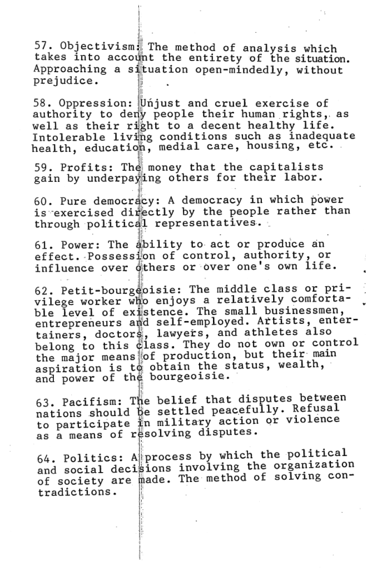 57. Objectivismil The method of analysis whi takes into accolnt the entirety of et ton.  Approaching a situation open-mindedly, without prejudice. i  i 58. Oppression: |Ufjust and cruel exercise of authority to deny people their human rights,. as well as their right to a decent healthy life. Intolerable livifig conditions such as inadequate health, education, medial care, housing, etc.  59. Profits: Theé money that the capitalists ain by underpafing others for their labor.  60. Pure democricy: A democracy in which power is exercised didectly by the people rather than through politicdl representatives.  61. Power: The gbility to act or produce an effect. Possession of control, authority, or influence over gthers or over one’s own life.  62. Petit-bourgdoisie: The middle class or pri- vilege worker wHo enjoys a relatively comforta- ble level of exjstence. The small businessmen, entrepreneurs afd self-employed. Artists, emter- tainers, doctotz\, lawyers, and athletes also belong to this ¢lass. They do not own or control the major means|of production, but their: main aspiration is t¢ obtain the status, wealth,  and power of thé bourgeoisie.  63, Pacifisn: The belief that disputes between nations should Be settled peacefully. Refusal  to participate in military action or violence as a means of résolving disputes.  64. Politics: Ajprocess by which the political and social decisions involving the organization of society are made. The method of solving con- tradictions. |  | | 